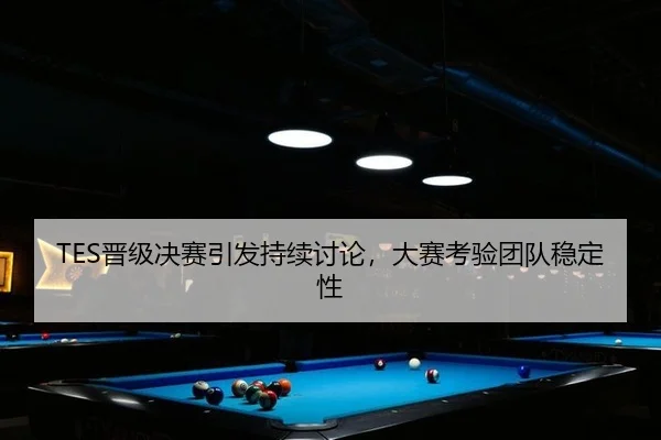 TES晋级决赛引发持续讨论，大赛考验团队稳定性