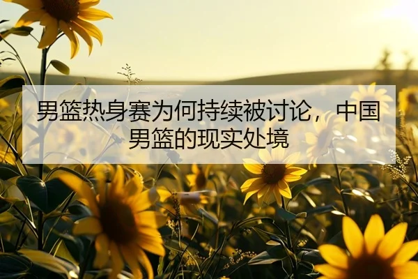 男篮热身赛为何持续被讨论，中国男篮的现实处境